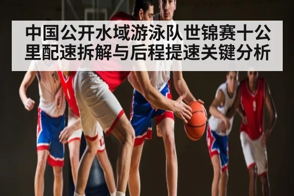 中国公开水域游泳队世锦赛十公里配速拆解与后程提速关键分析